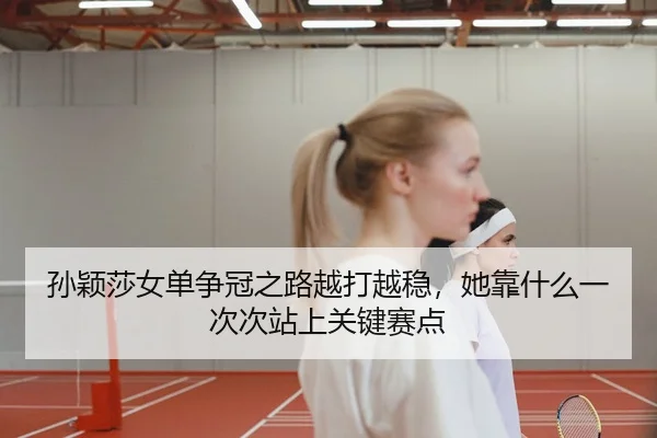 孙颖莎女单争冠之路越打越稳，她靠什么一次次站上关键赛点